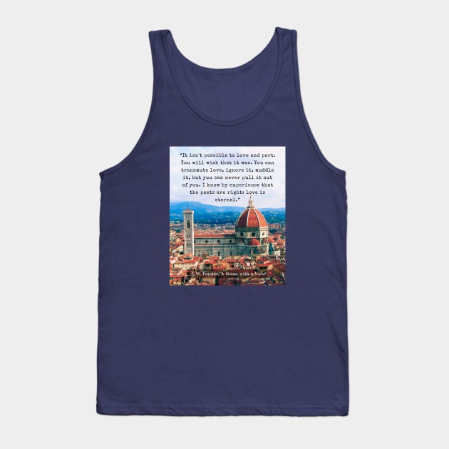 E.M. Forster quote: “It isn't possible to love and part. You will wish that it was. You can transmute love, ignore it, muddle it, but you can never pull it out of you. I know by experience that the poets are right: love is eternal.” Tank Top by artbleed